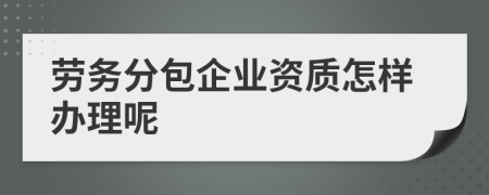 劳务分包企业资质办理全攻略 从条件到流程详解